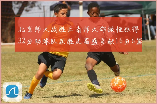 北京师大战胜云南师大邵振恒独得32分助球队获胜皮昌盛贡献16分6篮板5助攻