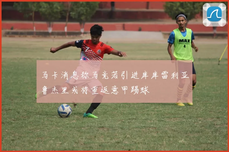 马卡消息称马竞若引进库库雷利亚鲁杰里或将重返意甲踢球