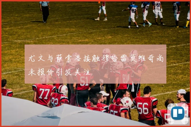 尤文与萨索洛接触穆哈雷莫维奇尚未报价引发关注