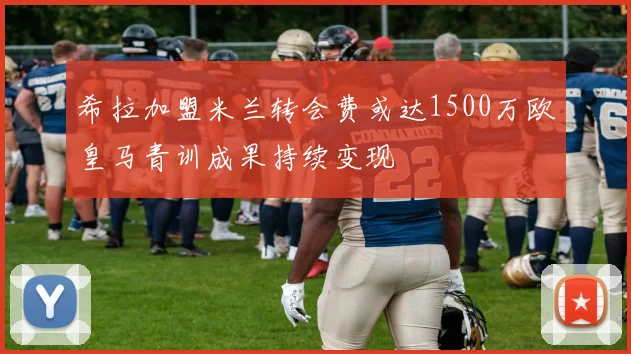 希拉加盟米兰转会费或达1500万欧皇马青训成果持续变现