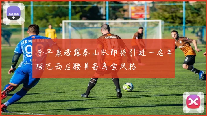 李平康透露泰山队即将引进一名年轻巴西后腰具备乌索风格