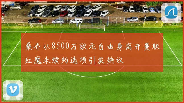 桑乔以8500万欧元自由身离开曼联红魔未续约选项引发热议