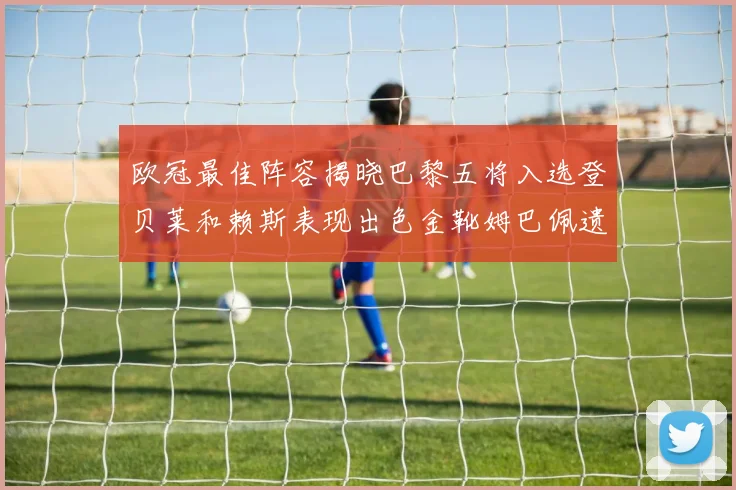 欧冠最佳阵容揭晓巴黎五将入选登贝莱和赖斯表现出色金靴姆巴佩遗憾落选