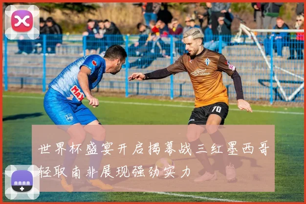 世界杯盛宴开启揭幕战三红墨西哥轻取南非展现强劲实力