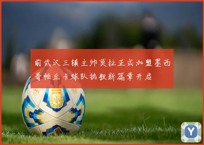前武汉三镇主帅莫拉正式加盟墨西哥帕丘卡球队执教新篇章开启