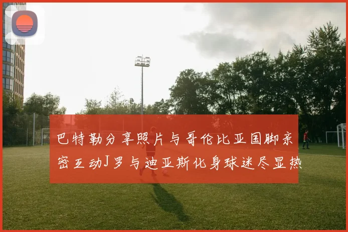 巴特勒分享照片与哥伦比亚国脚亲密互动J罗与迪亚斯化身球迷尽显热情