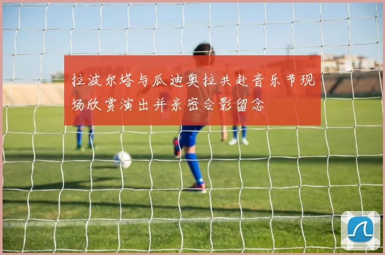 拉波尔塔与瓜迪奥拉共赴音乐节现场欣赏演出并亲密合影留念