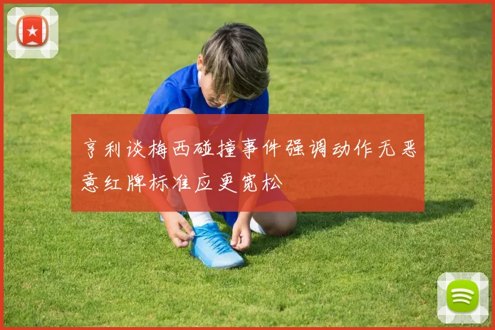 亨利谈梅西碰撞事件强调动作无恶意红牌标准应更宽松