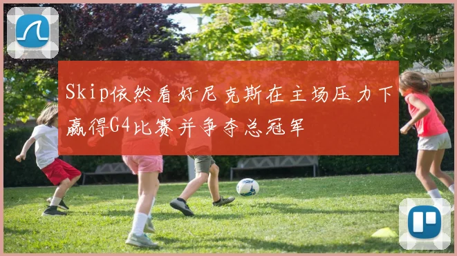 Skip依然看好尼克斯在主场压力下赢得G4比赛并争夺总冠军
