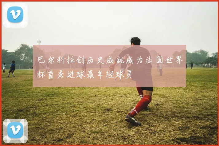 巴尔科拉创历史成就成为法国世界杯首秀进球最年轻球员