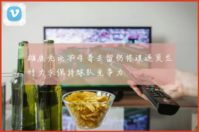 雄鹿无论字母哥去留仍将追逐莫兰特力求保持球队竞争力