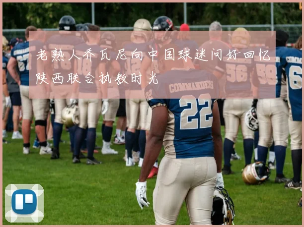 老熟人乔瓦尼向中国球迷问好回忆陕西联合执教时光