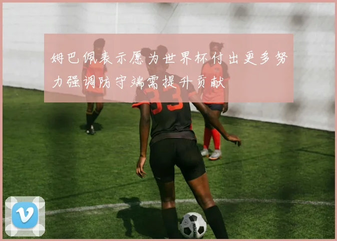 姆巴佩表示愿为世界杯付出更多努力强调防守端需提升贡献