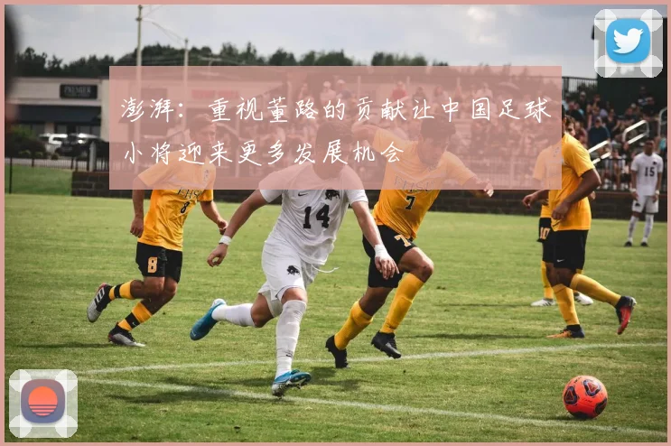 澎湃：重视董路的贡献让中国足球小将迎来更多发展机会