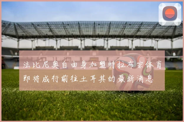 法比尼奥自由身加盟特拉布宗体育即将成行前往土耳其的最新消息